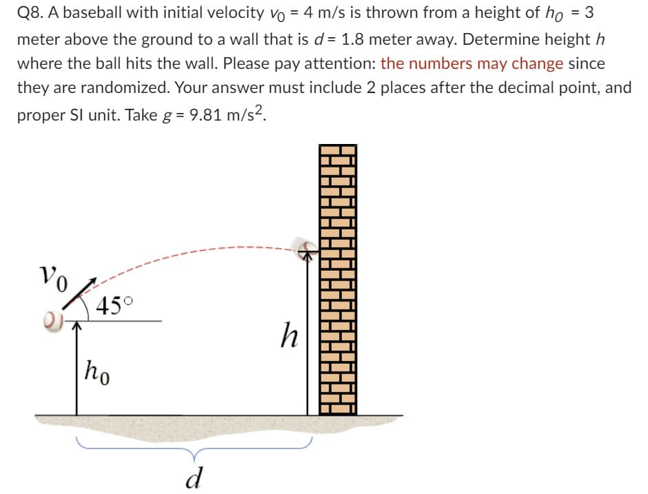 Q8. A baseball with initial velocity vo = 4 m/s is thrown from a height of ho = 3
meter above the ground to a wall that is d = 1.8 meter away. Determine height h
where the ball hits the wall. Please pay attention: the numbers may change since
they are randomized. Your answer must include 2 places after the decimal point, and
proper SI unit. Take g = 9.81 m/s².
Vo
45°
ho
d
h