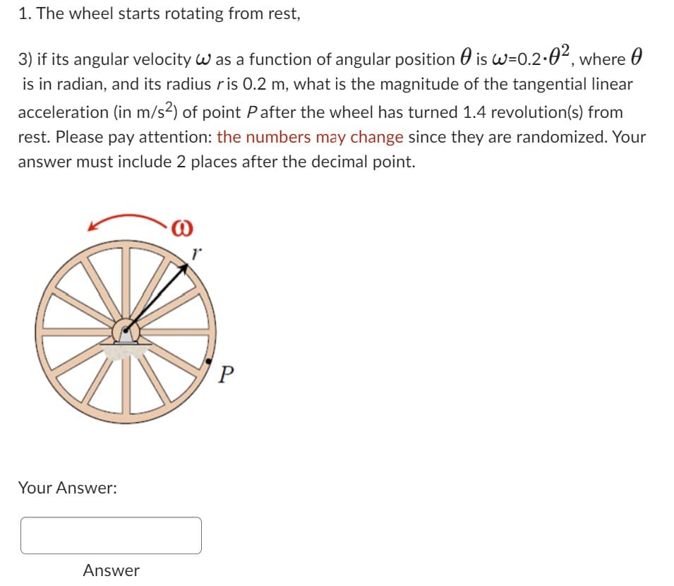 1. The wheel starts rotating from rest,
3) if its angular velocity W as a function of angular position is w=0.2-0², where
is in radian, and its radius ris 0.2 m, what is the magnitude of the tangential linear
acceleration (in m/s²) of point P after the wheel has turned 1.4 revolution(s) from
rest. Please pay attention: the numbers may change since they are randomized. Your
answer must include 2 places after the decimal point.
Your Answer:
Answer
P