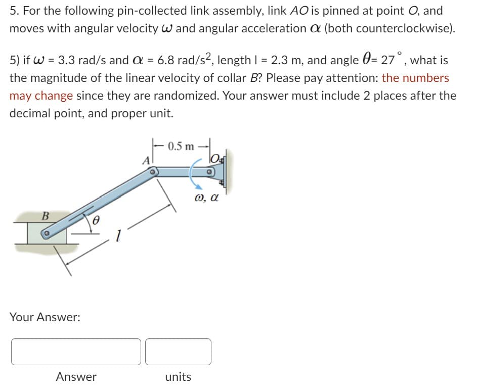 5. For the following pin-collected link assembly, link AO is pinned at point O, and
moves with angular velocity W and angular acceleration a (both counterclockwise).
5) if W = 3.3 rad/s and α = 6.8 rad/s², length 1 = 2.3 m, and angle = 27°, what is
the magnitude of the linear velocity of collar B? Please pay attention: the numbers
may change since they are randomized. Your answer must include 2 places after the
decimal point, and proper unit.
B
Your Answer:
0
Answer
0.5 m -
units
@, a
