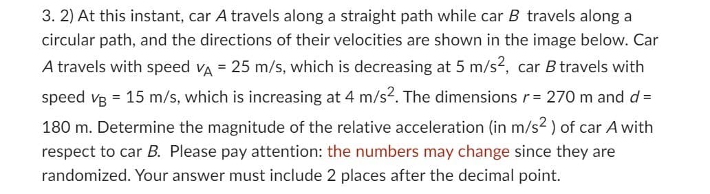 3. 2) At this instant, car A travels along a straight path while car B travels along a
circular path, and the directions of their velocities are shown in the image below. Car
A travels with speed VÀ = 25 m/s, which is decreasing at 5 m/s², car B travels with
speed VB = 15 m/s, which is increasing at 4 m/s². The dimensions r = 270 m and d =
180 m. Determine the magnitude of the relative acceleration (in m/s² ) of car A with
respect to car B. Please pay attention: the numbers may change since they are
randomized. Your answer must include 2 places after the decimal point.