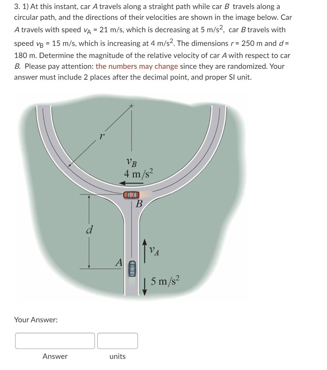 3. 1) At this instant, car A travels along a straight path while car B travels along a
circular path, and the directions of their velocities are shown in the image below. Car
A travels with speed VA = 21 m/s, which is decreasing at 5 m/s², car B travels with
speed vg = 15 m/s, which is increasing at 4 m/s². The dimensions r = 250 m and d =
180 m. Determine the magnitude of the relative velocity of car A with respect to car
B. Please pay attention: the numbers may change since they are randomized. Your
answer must include 2 places after the decimal point, and proper SI unit.
Your Answer:
Answer
A
VB
4 m/s²
units
00
B
IOMID
A
5 m/s²