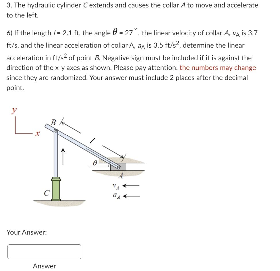 3. The hydraulic cylinder C extends and causes the collar A to move and accelerate
to the left.
6) If the length /= 2.1 ft, the angle = 27°, the linear velocity of collar A, VA is 3.7
ft/s, and the linear acceleration of collar A, a is 3.5 ft/s², determine the linear
acceleration in ft/s² of point B. Negative sign must be included if it is against the
direction of the x-y axes as shown. Please pay attention: the numbers may change
since they are randomized. Your answer must include 2 places after the decimal
point.
y
x
B
C
Your Answer:
Answer
Ө
as ←