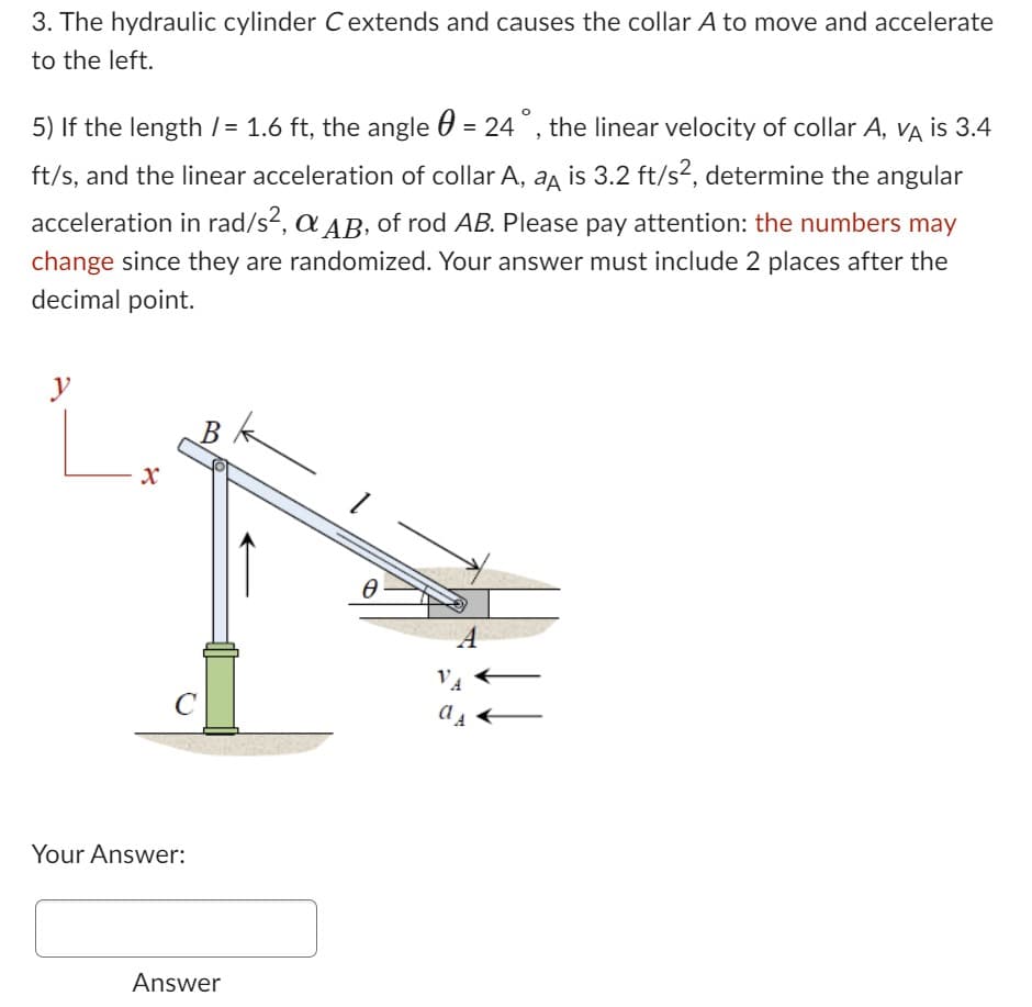 3. The hydraulic cylinder C extends and causes the collar A to move and accelerate
to the left.
5) If the length /= 1.6 ft, the angle = 24°, the linear velocity of collar A, VA is 3.4
ft/s, and the linear acceleration of collar A, a is 3.2 ft/s², determine the angular
acceleration in rad/s², & AB, of rod AB. Please pay attention: the numbers may
change since they are randomized. Your answer must include 2 places after the
decimal point.
y
X
B
C
Your Answer:
Answer
Ꮎ
Ө
A
VA
dA