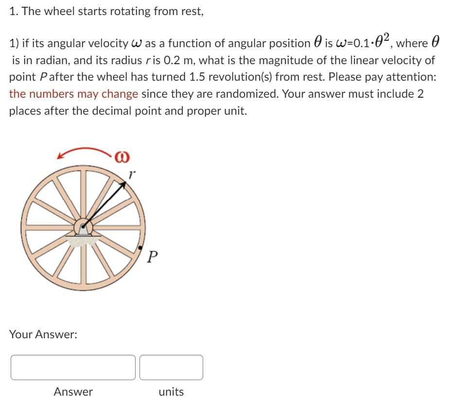 1. The wheel starts rotating from rest,
is w=0.1.0², where
1) if its angular velocity W as a function of angular position
is in radian, and its radius ris 0.2 m, what is the magnitude of the linear velocity of
point Pafter the wheel has turned 1.5 revolution(s) from rest. Please pay attention:
the numbers may change since they are randomized. Your answer must include 2
places after the decimal point and proper unit.
Your Answer:
Answer
P
units