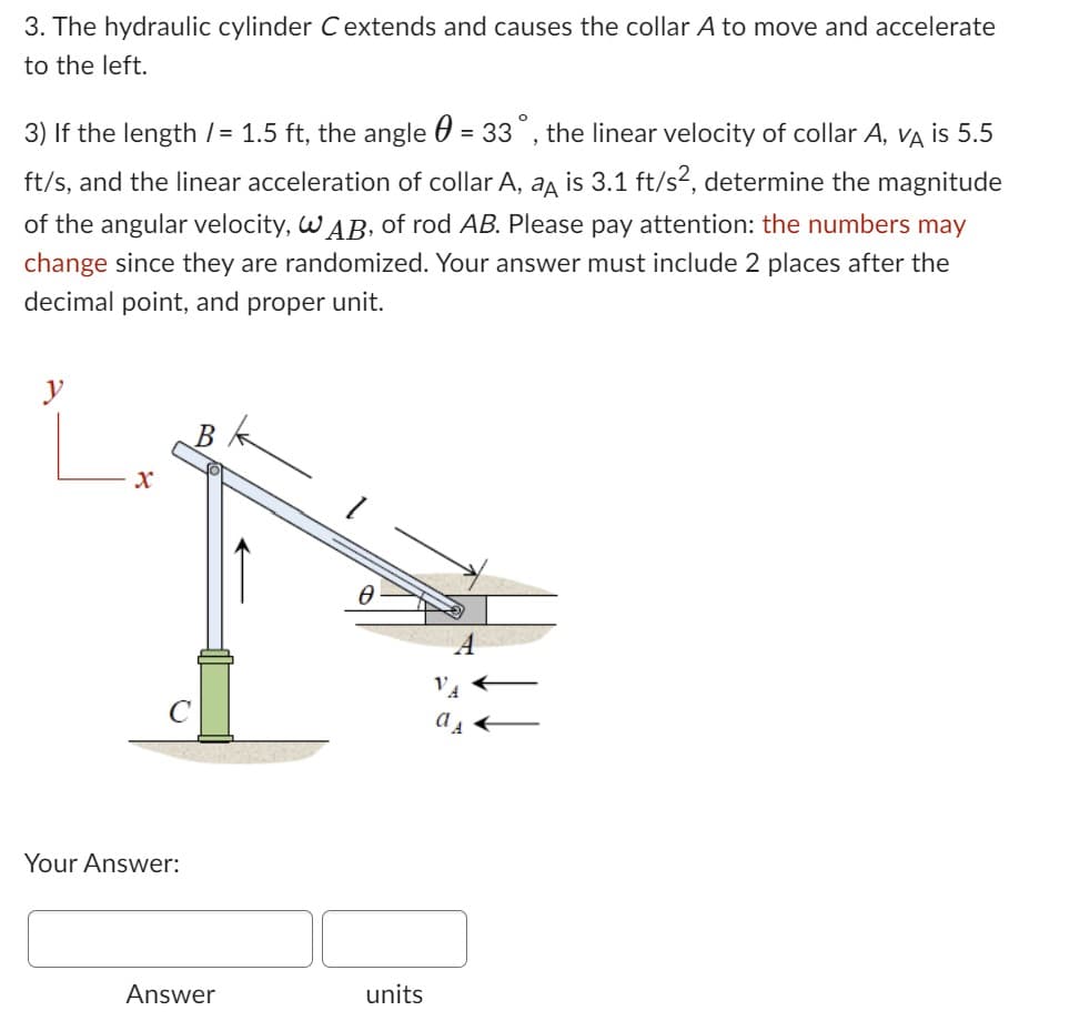 3. The hydraulic cylinder C extends and causes the collar A to move and accelerate
to the left.
3) If the length /= 1.5 ft, the angle = 33°, the linear velocity of collar A, VÀ is 5.5
ft/s, and the linear acceleration of collar A, a is 3.1 ft/s², determine the magnitude
of the angular velocity, WAB, of rod AB. Please pay attention: the numbers may
change since they are randomized. Your answer must include 2 places after the
decimal point, and proper unit.
X
Your Answer:
Answer
k
Ө
units
VA
as ←