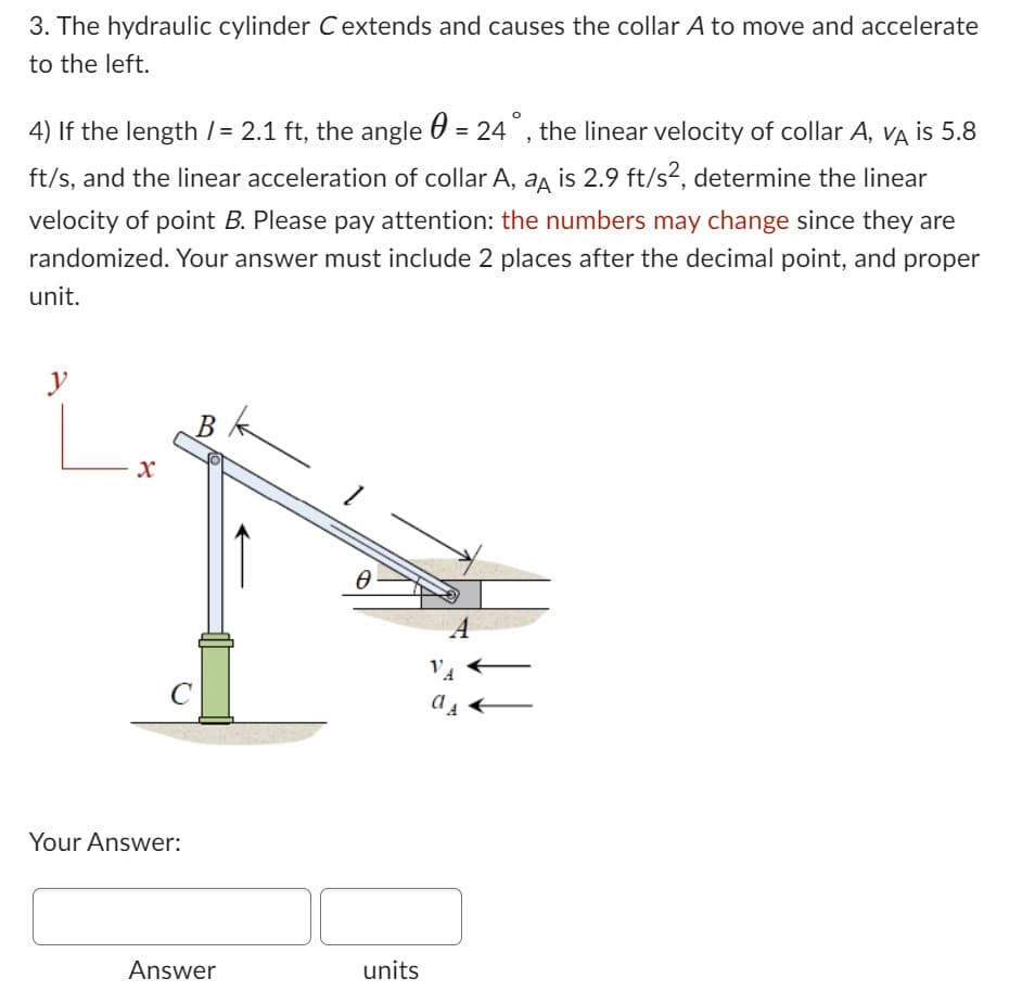 3. The hydraulic cylinder C extends and causes the collar A to move and accelerate
to the left.
4) If the length /= 2.1 ft, the angle = 24°, the linear velocity of collar A, VÀ is 5.8
ft/s, and the linear acceleration of collar A, a is 2.9 ft/s², determine the linear
velocity of point B. Please pay attention: the numbers may change since they are
randomized. Your answer must include 2 places after the decimal point, and proper
unit.
y
C
Your Answer:
Answer
k
Ө
units
A
VA
a₁