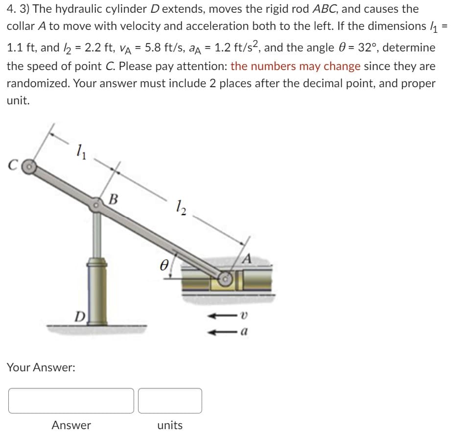 4. 3) The hydraulic cylinder D extends, moves the rigid rod ABC, and causes the
collar A to move with velocity and acceleration both to the left. If the dimensions/₁
1.1 ft, and /2 = 2.2 ft, vµ = 5.8 ft/s, aµ = 1.2 ft/s², and the angle 0 = 32°, determine
the speed of point C. Please pay attention: the numbers may change since they are
randomized. Your answer must include 2 places after the decimal point, and proper
unit.
1₁
D
Your Answer:
Answer
B
●
12
units
A
·V
=