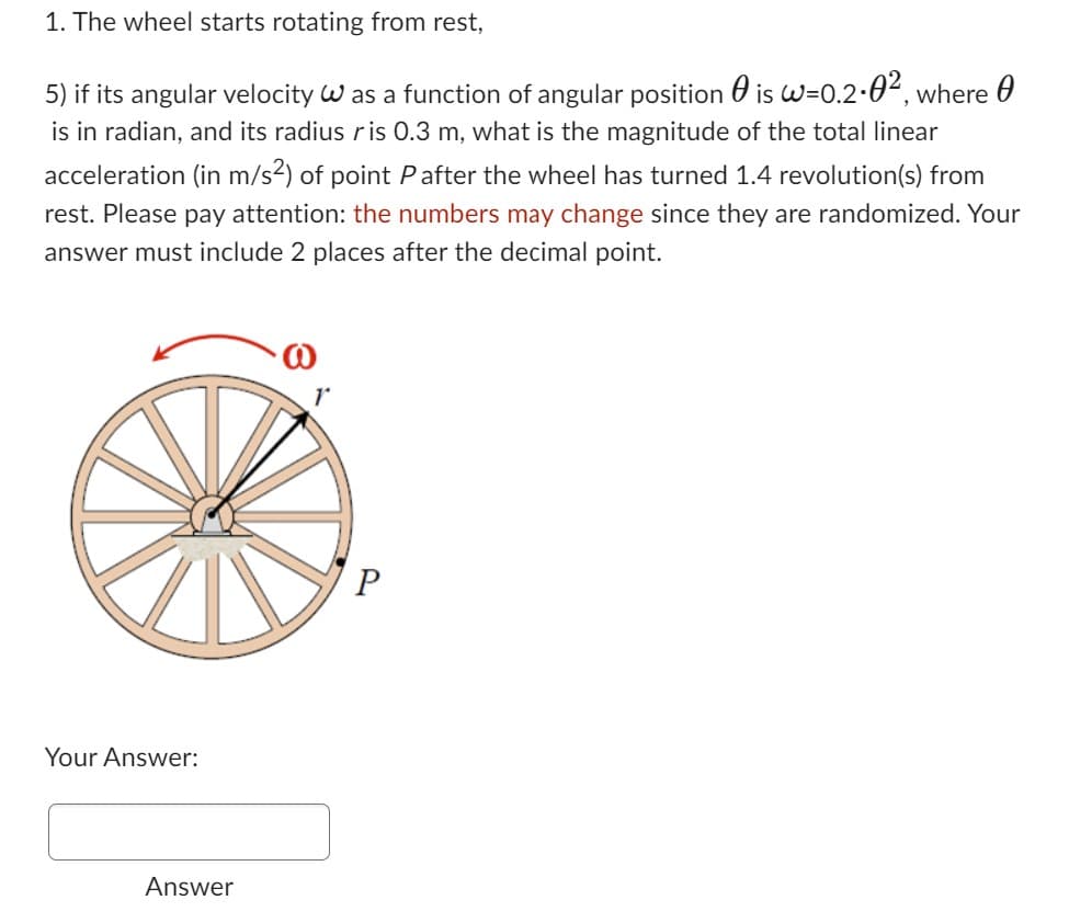 1. The wheel starts rotating from rest,
5) if its angular velocity W as a function of angular position is w=0.2-0², where
0
is in radian, and its radius ris 0.3 m, what is the magnitude of the total linear
acceleration (in m/s2) of point P after the wheel has turned 1.4 revolution(s) from
rest. Please pay attention: the numbers may change since they are randomized. Your
answer must include 2 places after the decimal point.
Your Answer:
Answer
P