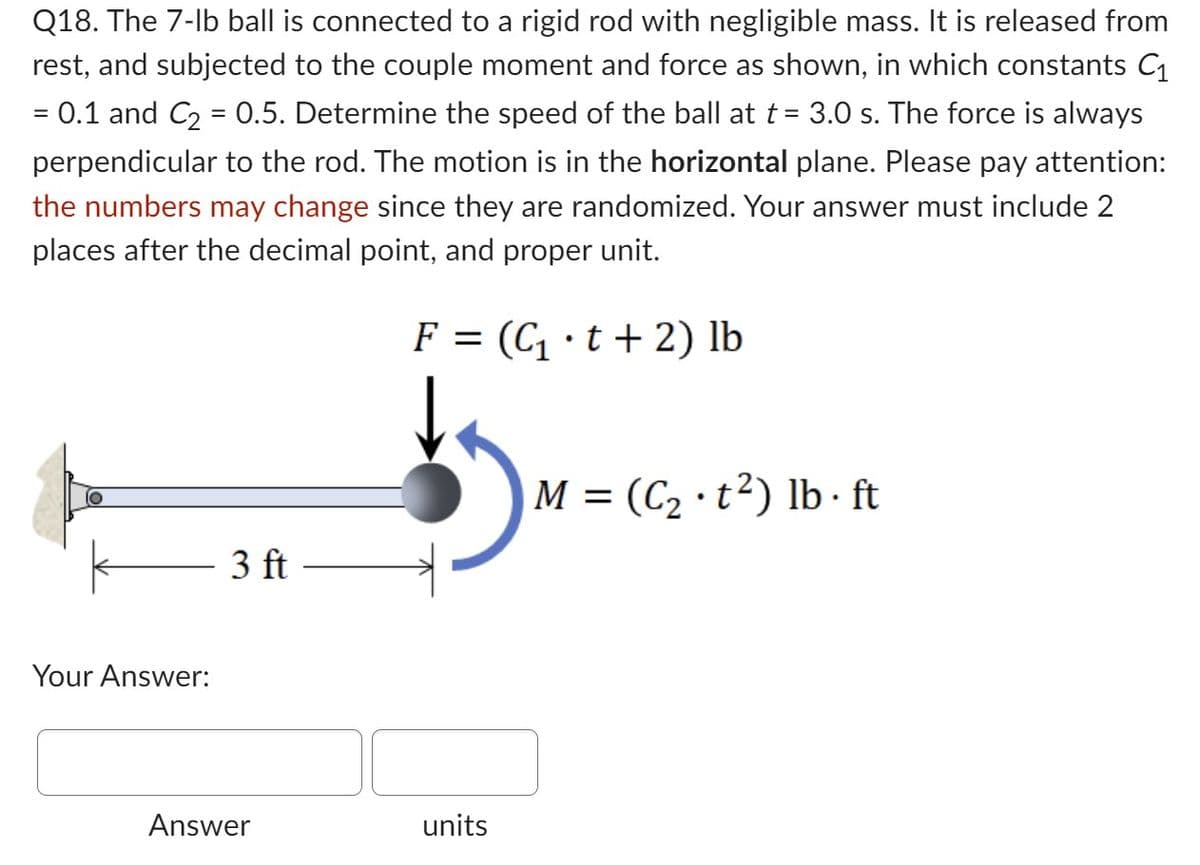 Q18. The 7-lb ball is connected to a rigid rod with negligible mass. It is released from
rest, and subjected to the couple moment and force as shown, in which constants C₁
0.1 and C₂ = 0.5. Determine the speed of the ball at t = 3.0 s. The force is always
perpendicular to the rod. The motion is in the horizontal plane. Please pay attention:
the numbers may change since they are randomized. Your answer must include 2
places after the decimal point, and proper unit.
F = (C₁t+2) lb
=
Your Answer:
3 ft
Answer
units
M = (C₂ t²) lb. ft