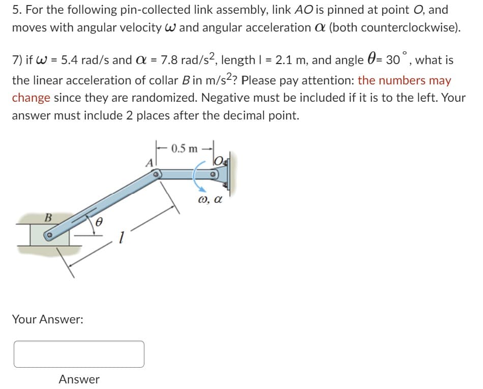 5. For the following pin-collected link assembly, link AO is pinned at point O, and
moves with angular velocity W and angular acceleration a (both counterclockwise).
7) if W = 5.4 rad/s and a = 7.8 rad/s², length 1 = 2.1 m, and angle = 30°, what is
the linear acceleration of collar B in m/s²? Please pay attention: the numbers may
change since they are randomized. Negative must be included if it is to the left. Your
answer must include 2 places after the decimal point.
B
Your Answer:
a
Answer
A
0.5 m
tod
ω, α