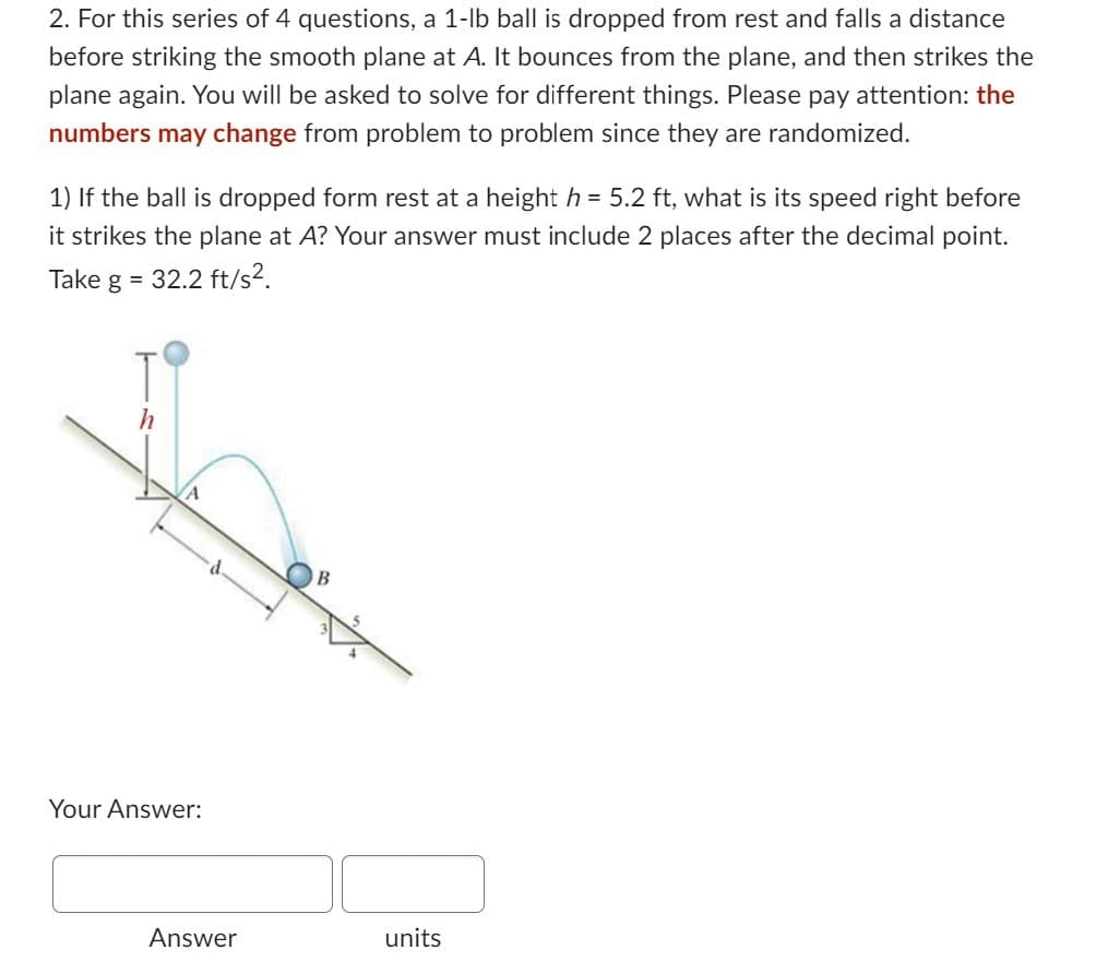 2. For this series of 4 questions, a 1-lb ball is dropped from rest and falls a distance
before striking the smooth plane at A. It bounces from the plane, and then strikes the
plane again. You will be asked to solve for different things. Please pay attention: the
numbers may change from problem to problem since they are randomized.
1) If the ball is dropped form rest at a height h = 5.2 ft, what is its speed right before
it strikes the plane at A? Your answer must include 2 places after the decimal point.
Take g = 32.2 ft/s².
h
A
Your Answer:
Answer
B
units