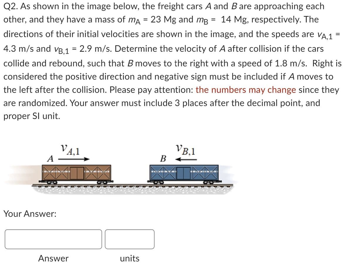 Q2. As shown in the image below, the freight cars A and B are approaching each
other, and they have a mass of mA = 23 Mg and mg = 14 Mg, respectively. The
directions of their initial velocities are shown in the image, and the speeds are VA,1
4.3 m/s and v³,1 = 2.9 m/s. Determine the velocity of A after collision if the cars
collide and rebound, such that B moves to the right with a speed of 1.8 m/s. Right is
considered the positive direction and negative sign must be included if A moves to
the left after the collision. Please pay attention: the numbers may change since they
are randomized. Your answer must include 3 places after the decimal point, and
proper Sl unit.
A
Your Answer:
VA,1
Answer
units
B
VB.1
=