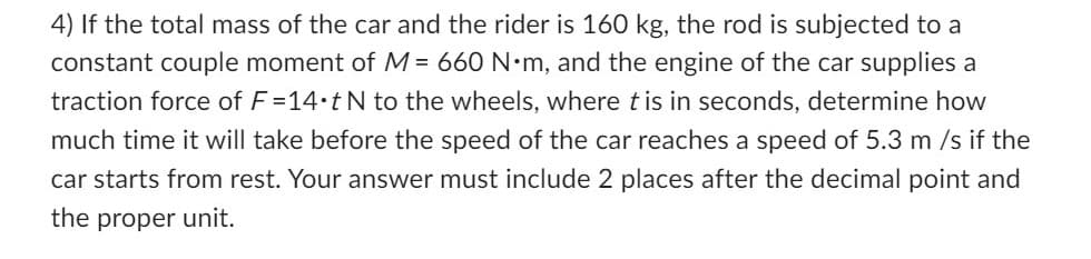 4) If the total mass of the car and the rider is 160 kg, the rod is subjected to a
constant couple moment of M = 660 N•m, and the engine of the car supplies a
traction force of F=14• t N to the wheels, where tis in seconds, determine how
much time it will take before the speed of the car reaches a speed of 5.3 m/s if the
car starts from rest. Your answer must include 2 places after the decimal point and
the proper unit.