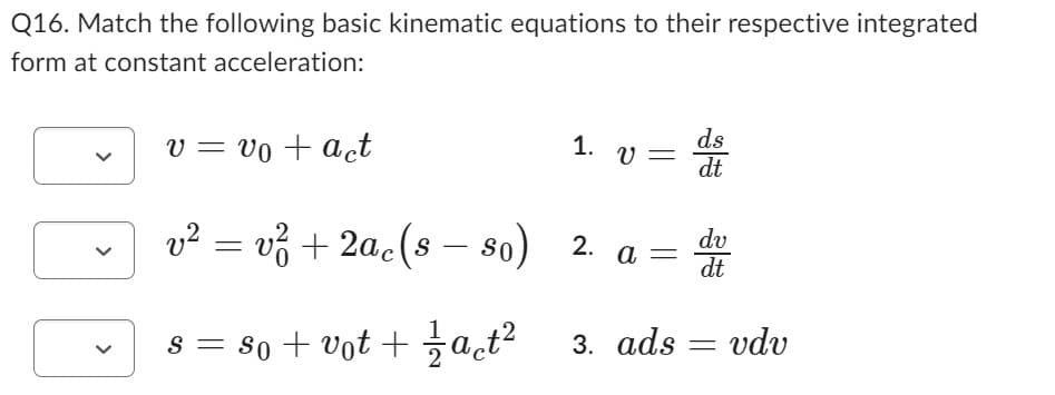 Q16. Match the following basic kinematic equations to their respective integrated
form at constant acceleration:
v = vo + act
v² = v² + 2ac (s — so)
s = so + vot + 1⁄2act²
1. V=
-
2.
a =
3. ads
ds
dt
dv
dt
=
vdv