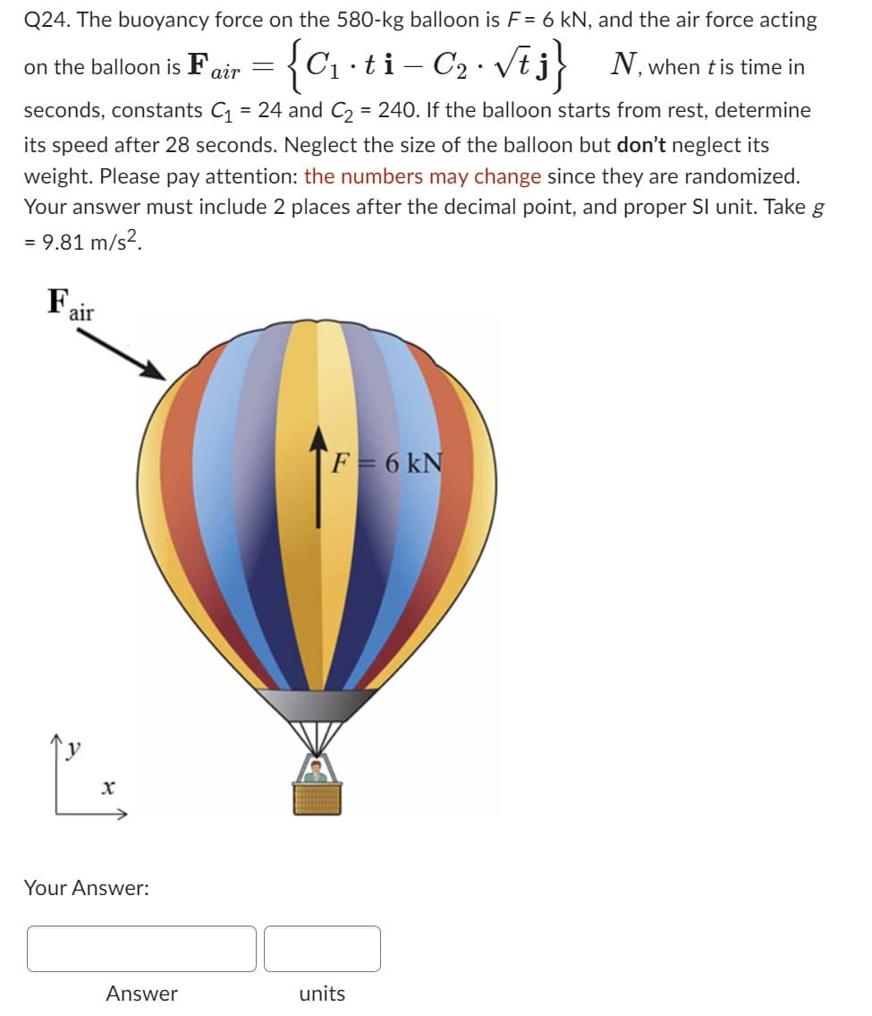 Q24. The buoyancy force on the 580-kg balloon is F = 6 kN, and the air force acting
{C₁.ti-C₂. √t j
N, when t is time in
on the balloon is Fair
seconds, constants C₁ = 24 and C₂ = 240. If the balloon starts from rest, determine
its speed after 28 seconds. Neglect the size of the balloon but don't neglect its
weight. Please pay attention: the numbers may change since they are randomized.
Your answer must include 2 places after the decimal point, and proper SI unit. Take g
= 9.81 m/s².
Fa
air
Your Answer:
Answer
=
F = 6 kN
units