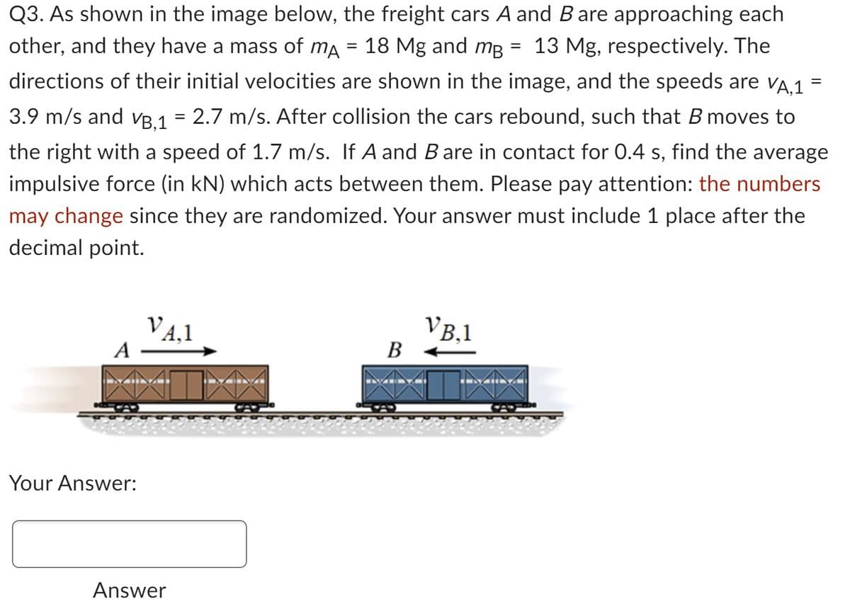 Q3. As shown in the image below, the freight cars A and B are approaching each
other, and they have a mass of mA = 18 Mg and mg = 13 Mg, respectively. The
må
directions of their initial velocities are shown in the image, and the speeds are VÃ,1 =
3.9 m/s and VB,1 = 2.7 m/s. After collision the cars rebound, such that B moves to
the right with a speed of 1.7 m/s. If A and B are in contact for 0.4 s, find the average
impulsive force (in kN) which acts between them. Please pay attention: the numbers
may change since they are randomized. Your answer must include 1 place after the
decimal point.
A
Your Answer:
VA,1
Answer
B
KAM
VB.1