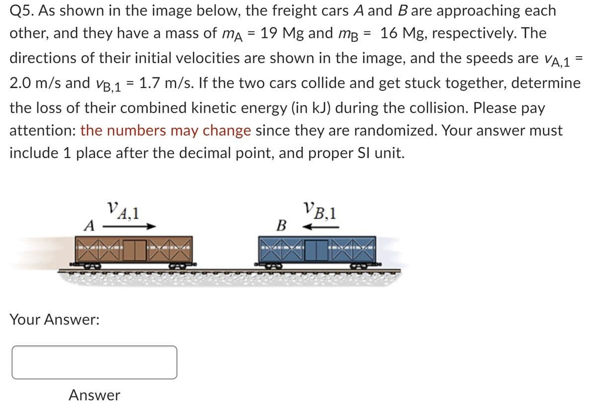 Q5. As shown in the image below, the freight cars A and B are approaching each
other, and they have a mass of mÃ = 19 Mg and må 16 Mg, respectively. The
directions of their initial velocities are shown in the image, and the speeds are VA,1
2.0 m/s and VB,1 = 1.7 m/s. If the two cars collide and get stuck together, determine
the loss of their combined kinetic energy (in kJ) during the collision. Please pay
attention: the numbers may change since they are randomized. Your answer must
include 1 place after the decimal point, and proper SI unit.
A
Your Answer:
VA,1
Answer
B
VB,1
=