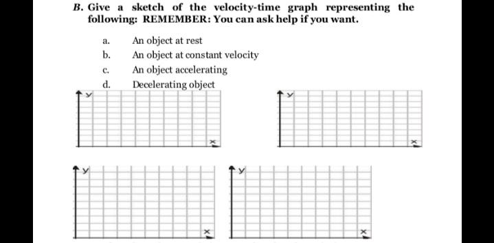B. Give a sketch of the velocity-time graph representing the
following: REMEMBER: You can ask help if you want.
An object at rest
An object at constant velocity
An object accelerating
Decelerating object
a.
b.
с.
d.
