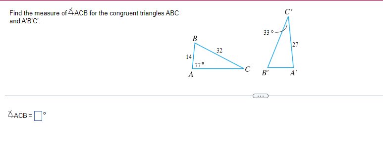 Find the measure of ACB for the congruent triangles ABC
and A'B'C'.
AACB=
0
14
B
A
77°
32
C
33°
B'
C'
27
A'