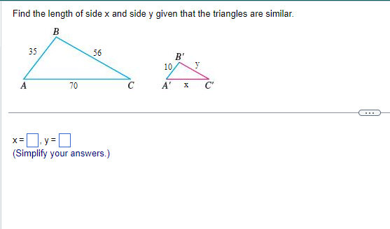 Find the length of side x and side y given that the triangles are similar.
B
ܐ ܠ ܐ
A
35
70
56
x= y=
(Simplify your answers.)
10,
B'
A' X
y