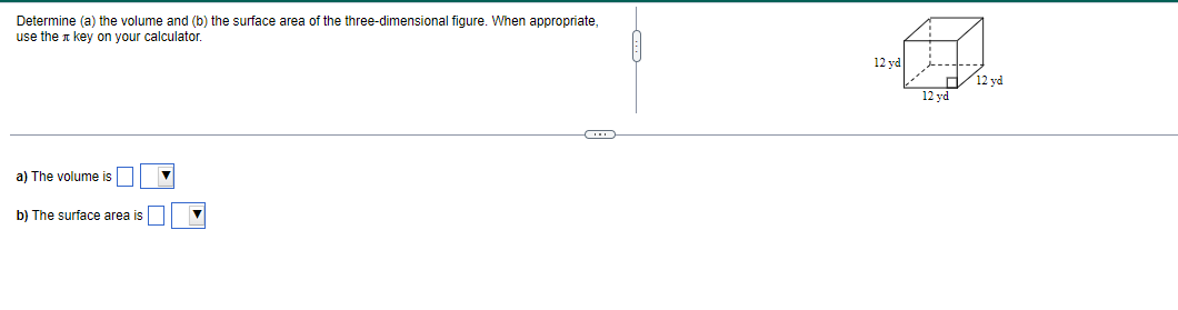 Determine (a) the volume and (b) the surface area of the three-dimensional figure. When appropriate,
use the key on your calculator.
a) The volume is
b) The surface area is
▼
12 vd
---+---
12 yd
12 yd