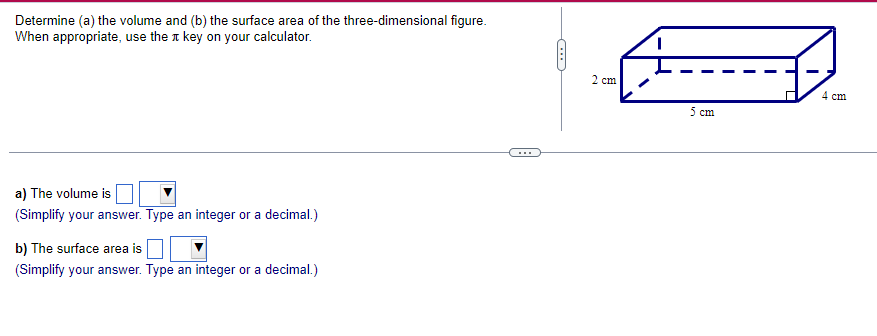 Determine (a) the volume and (b) the surface area of the three-dimensional figure.
When appropriate, use the key on your calculator.
a) The volume is
(Simplify your answer. Type an integer or a decimal.)
b) The surface area is
(Simplify your answer. Type an integer or a decimal.)
2 cm
5 cm
4 cm