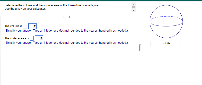Determine the volume and the surface area of the three-dimensional figure.
Use the key on your calculator.
The volume is
(Simplify your answer. Type an integer or a decimal rounded to the nearest hundredth as needed.)
The surface area is
(Simplify your answer. Type an integer or a decimal rounded to the nearest hundredth as needed.)
(
DI
13 cm-