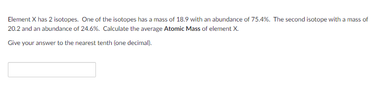 Element X has 2 isotopes. One of the isotopes has a mass of 18.9 with an abundance of 75.4%. The second isotope with a mass of
20.2 and an abundance of 24.6%. Calculate the average Atomic Mass of element X.
Give your answer to the nearest tenth (one decimal).

