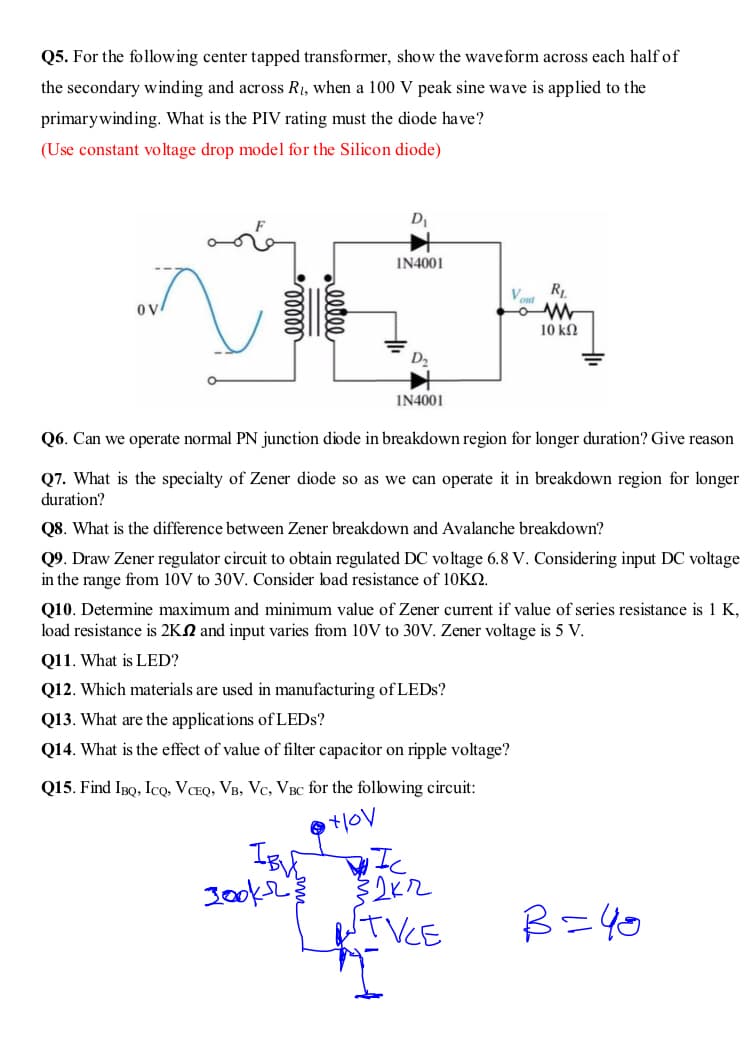 Q5. For the following center tapped transformer, show the wave form across each half of
the secondary winding and across R1, when a 100 V peak sine wave is applied to the
primarywinding. What is the PIV rating must the diode have?
(Use constant voltage drop model for the Silicon diode)
IN4001
R
10 ΚΩ
I14001
Q6. Can we operate normal PN junction diode in breakdown region for longer duration? Give reason
Q7. What is the specialty of Zener diode so as we can operate it in breakdown region for longer
duration?
Q8. What is the difference between Zener breakdown and Avalanche breakdown?
Q9. Draw Zener regulator circuit to obtain regulated DC voltage 6.8 V. Considering input DC voltage
in the range from 10V to 30V. Consider load resistance of 10KS.
Q10. Determine maximum and minimum value of Zener current if value of series resistance is 1 K,
load resistance is 2KN and input varies from 10V to 30V. Zener voltage is 5 V.
Q11. What is LED?
Q12. Which materials are used in manufacturing of LEDS?
Q13. What are the applications of LEDS?
Q14. What is the effect of value of filter capacitor on ripple voltage?
Q15. Find IpQ, Icọ, VCEQ, VB, Vc, VBC for the following circuit:
Ic
TVCE
B=40
