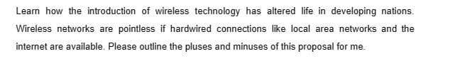 Learn how the introduction of wireless technology has altered life in developing nations.
Wireless networks are pointless if hardwired connections like local area networks and the
internet are available. Please outline the pluses and minuses of this proposal for me.