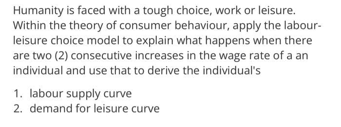 Humanity is faced with a tough choice, work or leisure.
Within the theory of consumer behaviour, apply the labour-
leisure choice model to explain what happens when there
are two (2) consecutive increases in the wage rate of a an
individual and use that to derive the individual's
1. labour supply curve
2. demand for leisure curve
