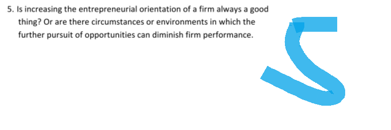 5. Is increasing the entrepreneurial orientation of a firm always a good
thing? Or are there circumstances or environments in which the
further pursuit of opportunities can diminish firm performance.
S
