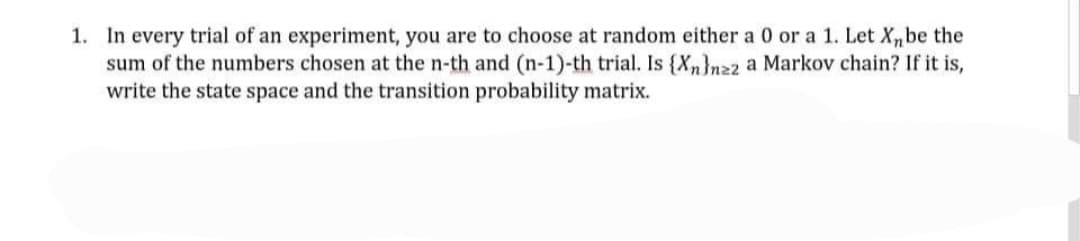 1. In every trial of an experiment, you are to choose at random either a 0 or a 1. Let X,be the
sum of the numbers chosen at the n-th and (n-1)-th trial. Is {Xn}nz2 a Markov chain? If it is,
write the state space and the transition probability matrix.
