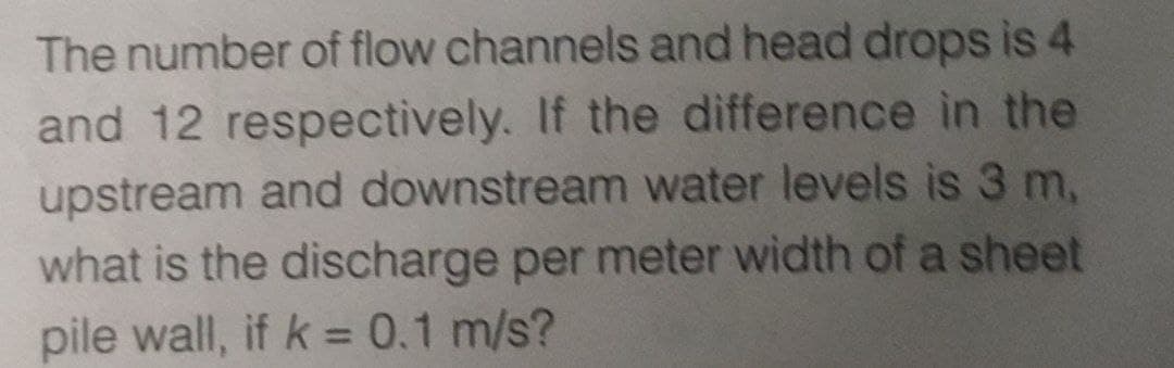 The number of flow channels and head drops is 4
and 12 respectively. If the difference in the
upstream and downstream water levels is 3 m,
what is the discharge per meter width of a sheet
pile wall, if k = 0.1 m/s?
