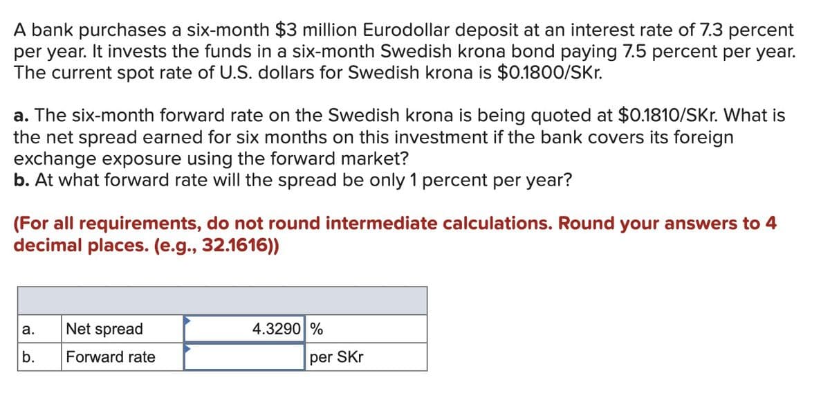 A bank purchases a six-month $3 million Eurodollar deposit at an interest rate of 7.3 percent
per year. It invests the funds in a six-month Swedish krona bond paying 7.5 percent per year.
The current spot rate of U.S. dollars for Swedish krona is $0.1800/SKr.
a. The six-month forward rate on the Swedish krona is being quoted at $0.1810/SKr. What is
the net spread earned for six months on this investment if the bank covers its foreign
exchange exposure using the forward market?
b. At what forward rate will the spread be only 1 percent per year?
(For all requirements, do not round intermediate calculations. Round your answers to 4
decimal places. (e.g., 32.1616))
a.
Net spread
b.
Forward rate
4.3290 %
per SKr