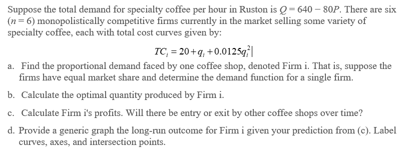 Suppose the total demand for specialty coffee per hour in Ruston is Q = 640 - 80P. There are six
(n = 6) monopolistically competitive firms currently in the market selling some variety of
specialty coffee, each with total cost curves given by:
TC₁ = 20+q; +0.0125q²|
a. Find the proportional demand faced by one coffee shop, denoted Firm i. That is, suppose the
firms have equal market share and determine the demand function for a single firm.
b. Calculate the optimal quantity produced by Firm i.
c. Calculate Firm i's profits. Will there be entry or exit by other coffee shops over time?
d. Provide a generic graph the long-run outcome for Firm i given your prediction from (c). Label
curves, axes, and intersection points.