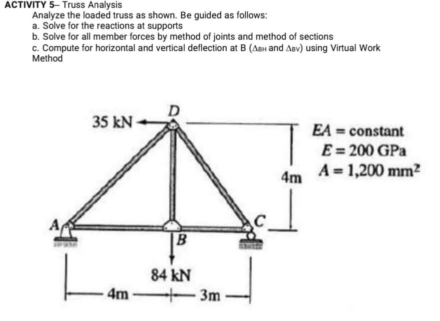 ACTIVITY 5- Truss Analysis
Analyze the loaded truss as shown. Be guided as follows:
a. Solve for the reactions at supports
b. Solve for all member forces by method of joints and method of sections
c. Compute for horizontal and vertical deflection at B (ABH and ABv) using Virtual Work
Method
35 kN-
EA = constant
E = 200 GPa
A = 1,200 mm?
4m
A
B
84 kN
4m
3m
