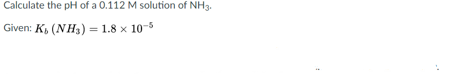 Calculate the pH of a 0.112 M solution of NH3.
Given: K, (NH3) = 1.8 x 10-5
