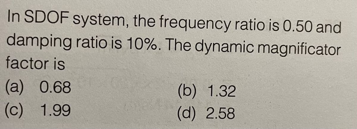 In SDOF system, the frequency ratio is 0.50 and
damping ratio is 10%. The dynamic magnificator
factor is
(a) 0.68
(b) 1.32
(c) 1.99
(d) 2.58
