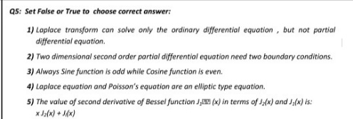 Q5: Set False or True to choose correct answer:
1) Laplace transform can solve only the ordinary differential equation, but not partial
differential equation.
2) Two dimensional second order partial differential equation need two boundary conditions.
3) Always Sine function is odd while Cosine function is even.
4) Laplace equation and Poisson's equation are an elliptic type equation.
5) The value of second derivative of Bessel function J, (x) in terms of Ja(x) and Ja(x) is:
x Ja(x) + J6x)
