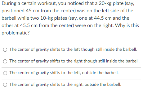 During a certain workout, you noticed that a 20-kg plate (say,
positioned 45 cm from the center) was on the left side of the
barbell while two 10-kg plates (say, one at 44.5 cm and the
other at 45.5 cm from the center) were on the right. Why is this
problematic?
O The center of gravity shifts to the left though still inside the barbell.
O The center of gravity shifts to the right though still inside the barbell.
The center of gravity shifts to the left, outside the barbell.
O The center of gravity shifts to the right, outside the barbell.
