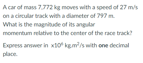 A car of mass 7,772 kg moves with a speed of 27 m/s
on a circular track with a diameter of 797 m.
What is the magnitude of its angular
momentum relative to the center of the race track?
Express answer in x106 kg.m²/s with one decimal
place.
