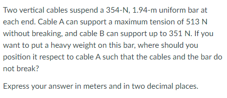Two vertical cables suspend a 354-N, 1.94-m uniform bar at
each end. Cable A can support a maximum tension of 513 N
without breaking, and cable B can support up to 351 N. If you
want to put a heavy weight on this bar, where should you
position it respect to cable A such that the cables and the bar do
not break?
Express your answer in meters and in two decimal places.
