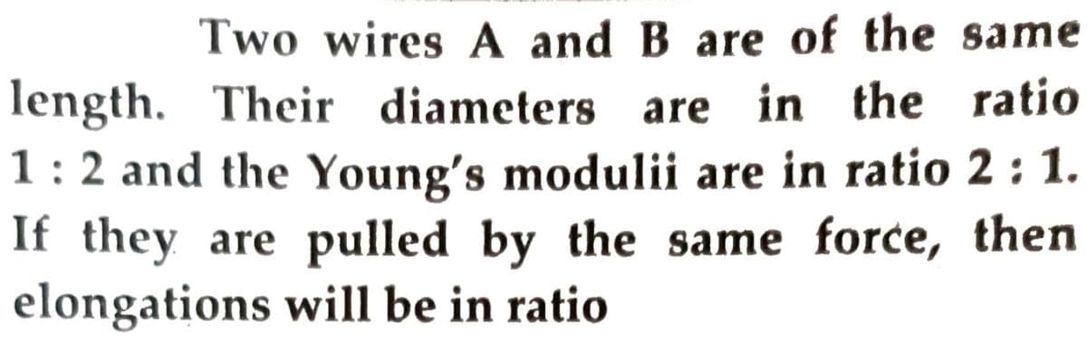 Two wires A and B are of the same
length. Their diameters are in the ratio
1:2 and the Young's modulii are in ratio 2 : 1.
If they are pulled by the same force, then
elongations will be in ratio
