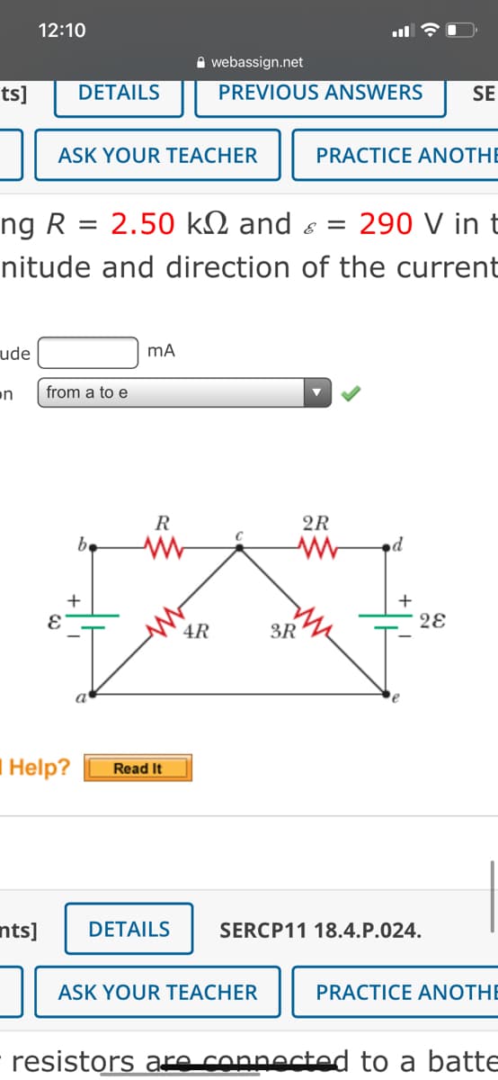 12:10
A webassign.net
ts]
DETAILS
PREVIOUS ANSWERS
SE
ASK YOUR TEACHER
PRACTICE ANOTHE
ng R
2.50 kN and s =
290 V in t
nitude and direction of the current
ude
on
from a to e
R
2R
be
+
4R
3R
IHelp?
Read It
nts]
DETAILS
SERCP11 18.4.P.024.
ASK YOUR TEACHER
PRACTICE ANOTHE
resistors are connected to a batte
