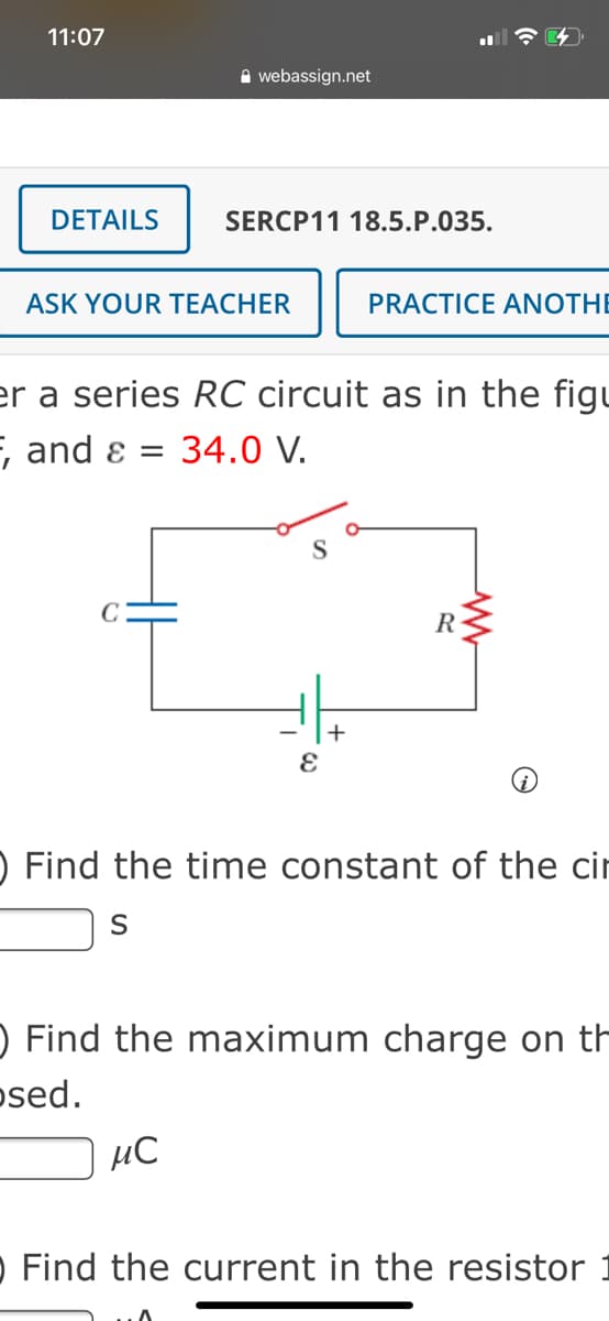 11:07
A webassign.net
DETAILS
SERCP11 18.5.P.035.
ASK YOUR TEACHER
PRACTICE ANOTHE
er a series RC circuit as in the figu
E, and ɛ =
34.0 V.
R-
) Find the time constant of the cir
O Find the maximum charge on th
osed.
µC
O Find the current in the resistor
