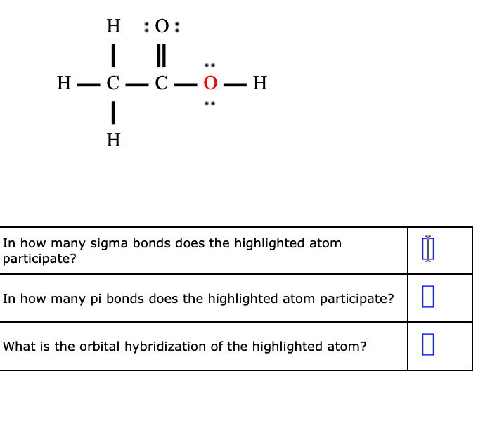 н :0:
Н— С—С— 0— Н
H
In how many sigma bonds does the highlighted atom
participate?
In how many pi bonds does the highlighted atom participate?
What is the orbital hybridization of the highlighted atom?
