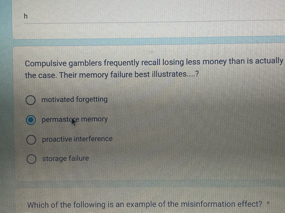 h
Compulsive gamblers frequently recall losing less money than is actually
the case. Their memory failure best illustrates....?
motivated forgetting
permastore memory
proactive interference
storage failure
Which of the following is an example of the misinformation effect? *