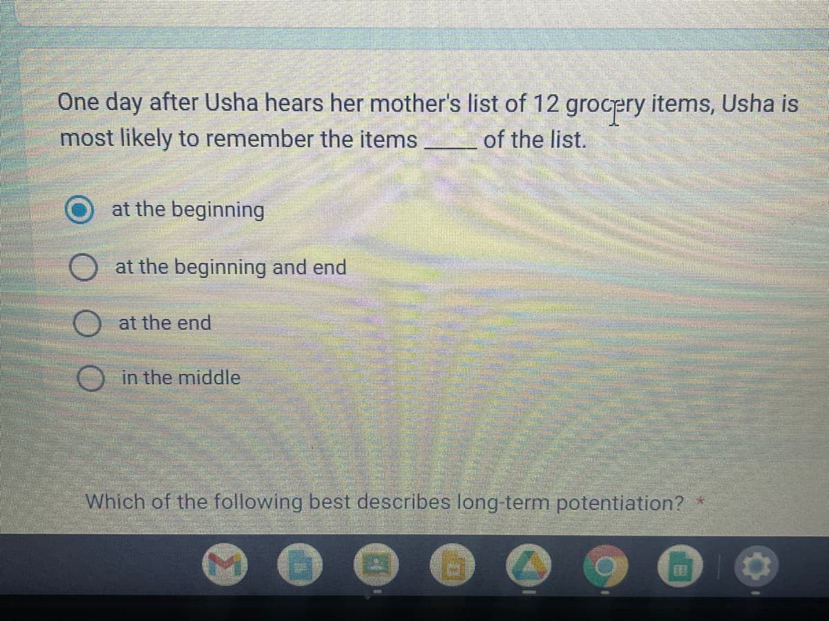 One day after Usha hears her mother's list of 12 grocery items, Usha is
most likely to remember the items________ of the list.
at the beginning
at the beginning and end
at the end
in the middle
Which of the following best describes long-term potentiation? *