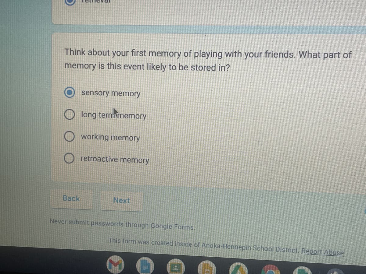 Think about your first memory of playing with your friends. What part of
memory is this event likely to be stored in?
Back
sensory memory
long-term memory
working memory
retroactive memory
Next
Never submit passwords through Google Forms.
This form was created inside of Anoka-Hennepin School District. Report Abuse